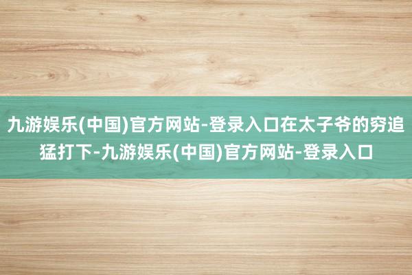 九游娱乐(中国)官方网站-登录入口在太子爷的穷追猛打下-九游娱乐(中国)官方网站-登录入口