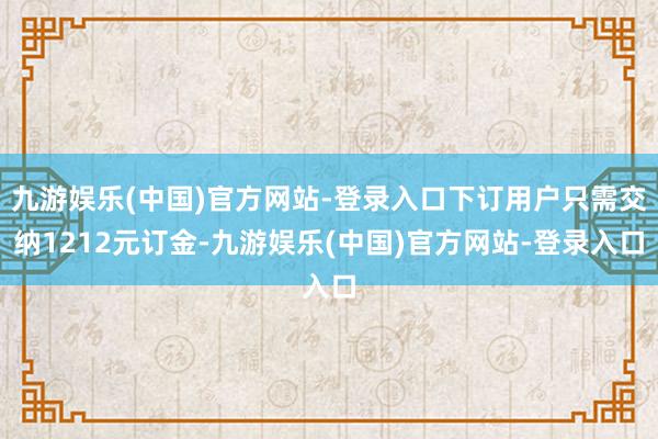 九游娱乐(中国)官方网站-登录入口下订用户只需交纳1212元订金-九游娱乐(中国)官方网站-登录入口