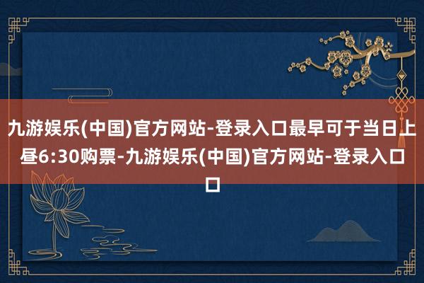 九游娱乐(中国)官方网站-登录入口最早可于当日上昼6:30购票-九游娱乐(中国)官方网站-登录入口