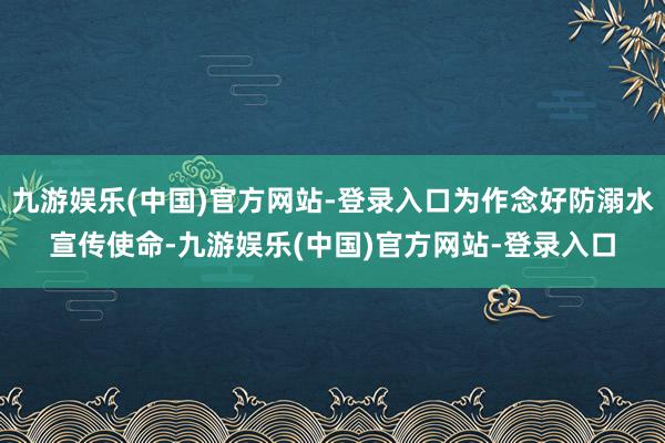 九游娱乐(中国)官方网站-登录入口为作念好防溺水宣传使命-九游娱乐(中国)官方网站-登录入口