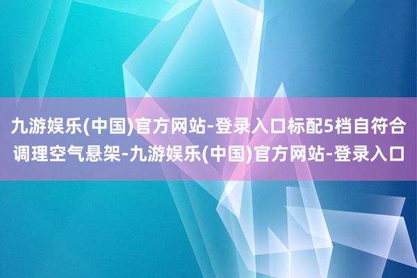 九游娱乐(中国)官方网站-登录入口标配5档自符合调理空气悬架-九游娱乐(中国)官方网站-登录入口