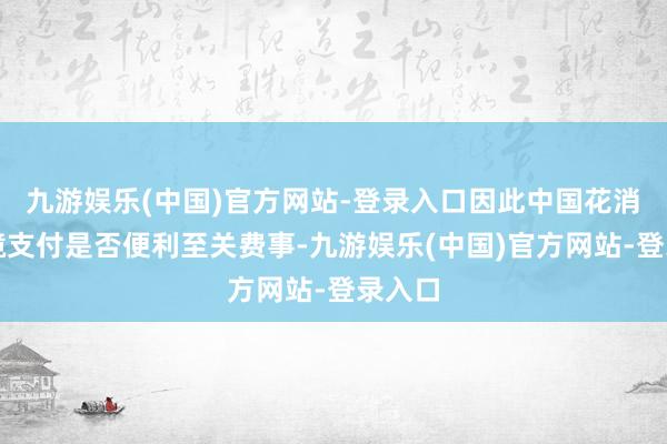 九游娱乐(中国)官方网站-登录入口因此中国花消者跨境支付是否便利至关费事-九游娱乐(中国)官方网站-登录入口