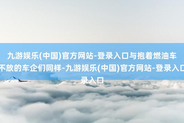 九游娱乐(中国)官方网站-登录入口与抱着燃油车不放的车企们同样-九游娱乐(中国)官方网站-登录入口