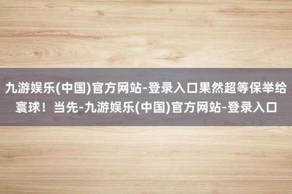 九游娱乐(中国)官方网站-登录入口果然超等保举给寰球！当先-九游娱乐(中国)官方网站-登录入口