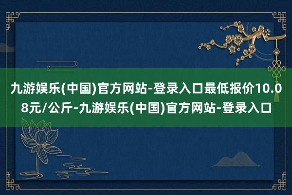 九游娱乐(中国)官方网站-登录入口最低报价10.08元/公斤-九游娱乐(中国)官方网站-登录入口