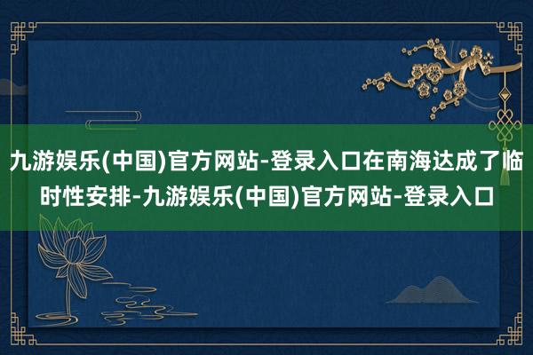 九游娱乐(中国)官方网站-登录入口在南海达成了临时性安排-九游娱乐(中国)官方网站-登录入口