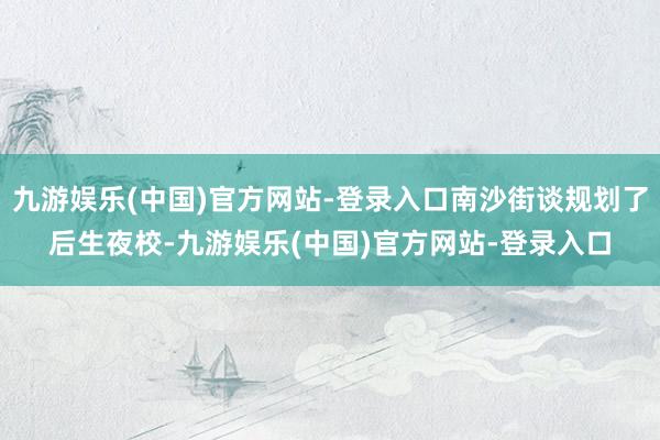 九游娱乐(中国)官方网站-登录入口南沙街谈规划了后生夜校-九游娱乐(中国)官方网站-登录入口