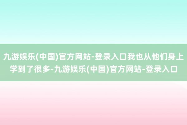 九游娱乐(中国)官方网站-登录入口我也从他们身上学到了很多-九游娱乐(中国)官方网站-登录入口