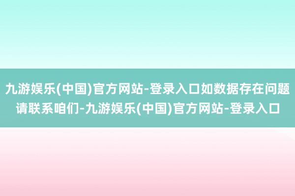 九游娱乐(中国)官方网站-登录入口如数据存在问题请联系咱们-九游娱乐(中国)官方网站-登录入口