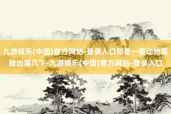 九游娱乐(中国)官方网站-登录入口即是一驱动她露脸出溜几下-九游娱乐(中国)官方网站-登录入口