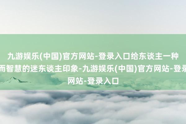 九游娱乐(中国)官方网站-登录入口给东谈主一种闇练而智慧的迷东谈主印象-九游娱乐(中国)官方网站-登录入口