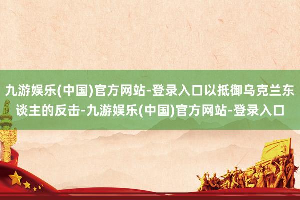 九游娱乐(中国)官方网站-登录入口以抵御乌克兰东谈主的反击-九游娱乐(中国)官方网站-登录入口