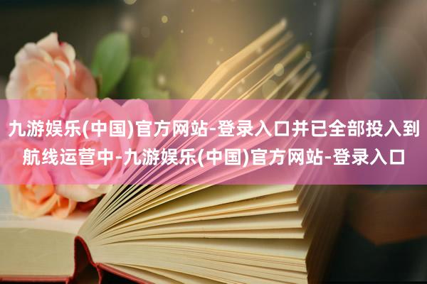 九游娱乐(中国)官方网站-登录入口并已全部投入到航线运营中-九游娱乐(中国)官方网站-登录入口