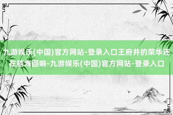 九游娱乐(中国)官方网站-登录入口王府井的荣华还在脑海回响-九游娱乐(中国)官方网站-登录入口