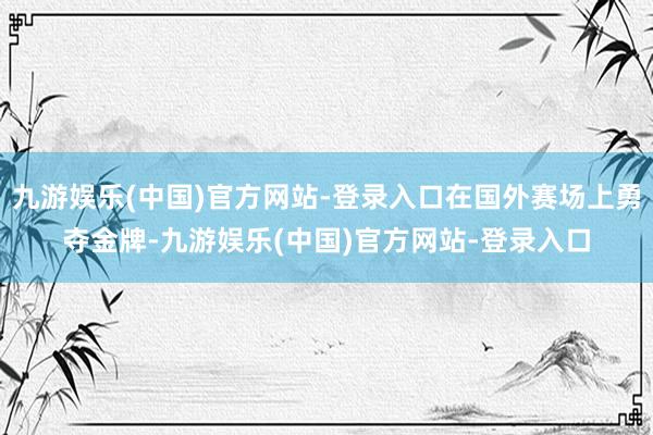 九游娱乐(中国)官方网站-登录入口在国外赛场上勇夺金牌-九游娱乐(中国)官方网站-登录入口