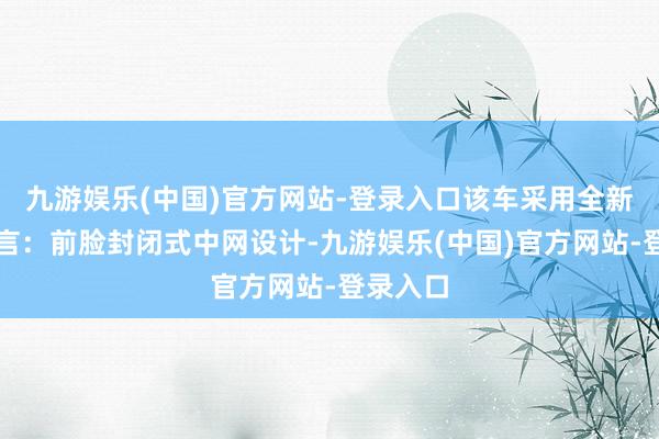 九游娱乐(中国)官方网站-登录入口该车采用全新设计语言：前脸封闭式中网设计-九游娱乐(中国)官方网站-登录入口