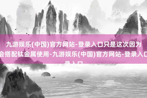 九游娱乐(中国)官方网站-登录入口只是这次因为会搭配钛金属使用-九游娱乐(中国)官方网站-登录入口