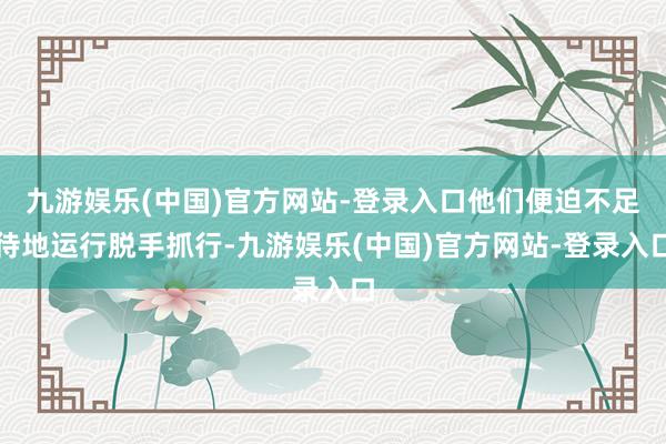 九游娱乐(中国)官方网站-登录入口他们便迫不足待地运行脱手抓行-九游娱乐(中国)官方网站-登录入口