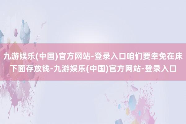 九游娱乐(中国)官方网站-登录入口咱们要幸免在床下面存放钱-九游娱乐(中国)官方网站-登录入口