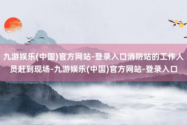 九游娱乐(中国)官方网站-登录入口消防站的工作人员赶到现场-九游娱乐(中国)官方网站-登录入口