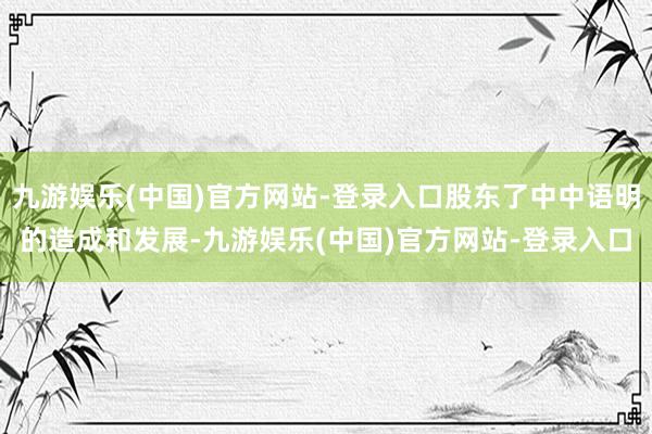 九游娱乐(中国)官方网站-登录入口股东了中中语明的造成和发展-九游娱乐(中国)官方网站-登录入口