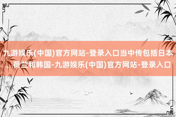 九游娱乐(中国)官方网站-登录入口当中传包括日本、荷兰和韩国-九游娱乐(中国)官方网站-登录入口