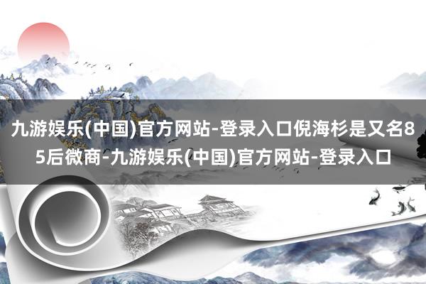 九游娱乐(中国)官方网站-登录入口倪海杉是又名85后微商-九游娱乐(中国)官方网站-登录入口