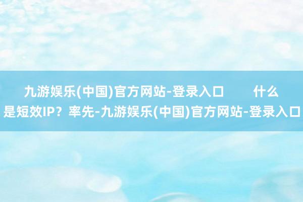 九游娱乐(中国)官方网站-登录入口        什么是短效IP？率先-九游娱乐(中国)官方网站-登录入口