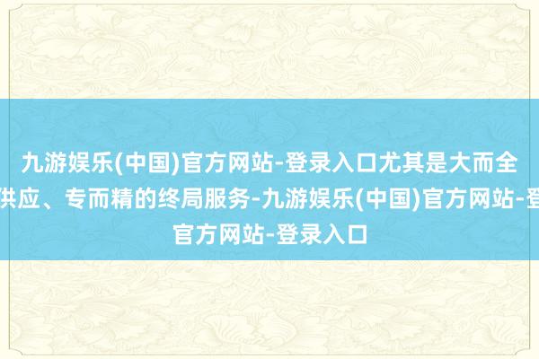 九游娱乐(中国)官方网站-登录入口尤其是大而全的品类供应、专而精的终局服务-九游娱乐(中国)官方网站-登录入口