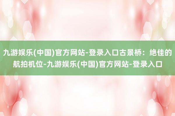 九游娱乐(中国)官方网站-登录入口古景桥：绝佳的航拍机位-九游娱乐(中国)官方网站-登录入口