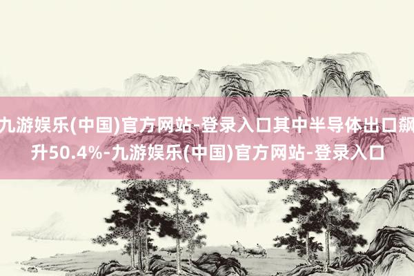 九游娱乐(中国)官方网站-登录入口其中半导体出口飙升50.4%-九游娱乐(中国)官方网站-登录入口