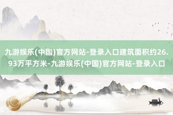 九游娱乐(中国)官方网站-登录入口建筑面积约26.93万平方米-九游娱乐(中国)官方网站-登录入口