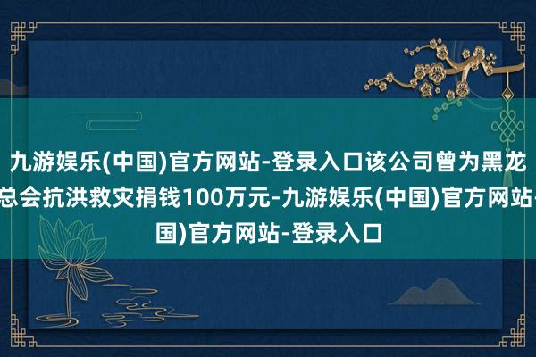 九游娱乐(中国)官方网站-登录入口该公司曾为黑龙江省慈善总会抗洪救灾捐钱100万元-九游娱乐(中国)官方网站-登录入口