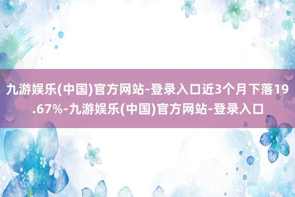 九游娱乐(中国)官方网站-登录入口近3个月下落19.67%-九游娱乐(中国)官方网站-登录入口