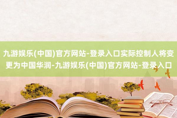 九游娱乐(中国)官方网站-登录入口实际控制人将变更为中国华润-九游娱乐(中国)官方网站-登录入口