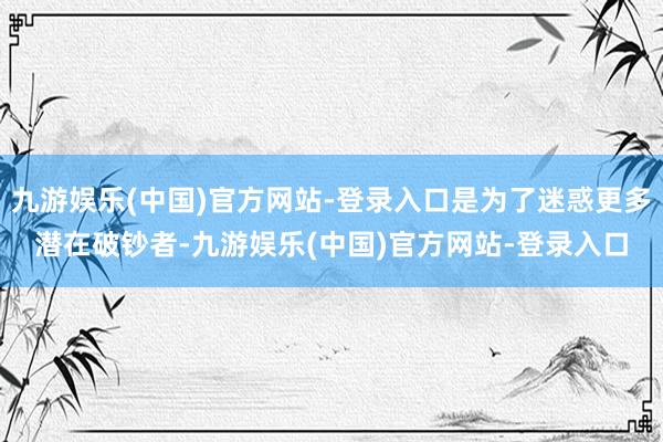 九游娱乐(中国)官方网站-登录入口是为了迷惑更多潜在破钞者-九游娱乐(中国)官方网站-登录入口