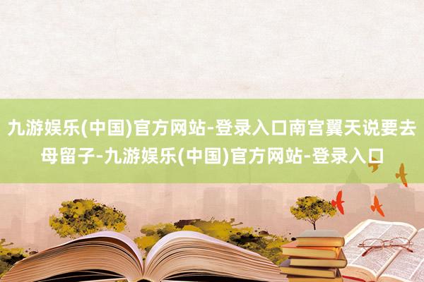 九游娱乐(中国)官方网站-登录入口南宫翼天说要去母留子-九游娱乐(中国)官方网站-登录入口