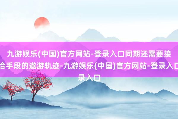 九游娱乐(中国)官方网站-登录入口同期还需要接洽手段的遨游轨迹-九游娱乐(中国)官方网站-登录入口