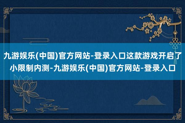 九游娱乐(中国)官方网站-登录入口这款游戏开启了小限制内测-九游娱乐(中国)官方网站-登录入口