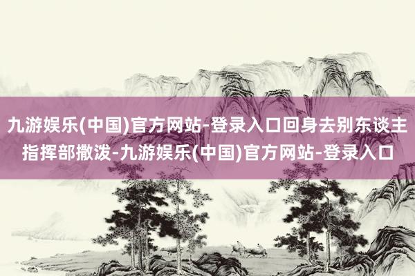 九游娱乐(中国)官方网站-登录入口回身去别东谈主指挥部撒泼-九游娱乐(中国)官方网站-登录入口