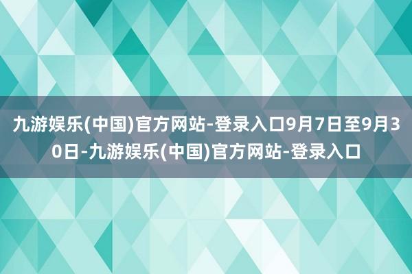 九游娱乐(中国)官方网站-登录入口9月7日至9月30日-九游娱乐(中国)官方网站-登录入口