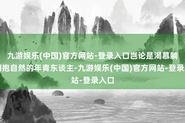 九游娱乐(中国)官方网站-登录入口岂论是渴慕躺平拥抱自然的年青东谈主-九游娱乐(中国)官方网站-登录入口