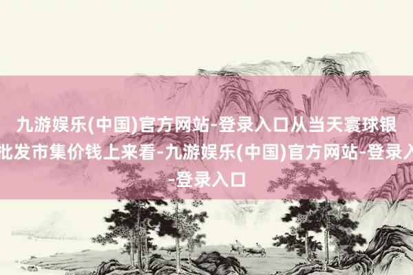 九游娱乐(中国)官方网站-登录入口从当天寰球银耳批发市集价钱上来看-九游娱乐(中国)官方网站-登录入口