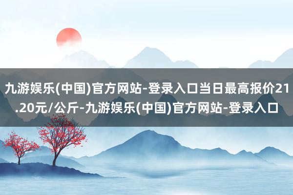 九游娱乐(中国)官方网站-登录入口当日最高报价21.20元/公斤-九游娱乐(中国)官方网站-登录入口