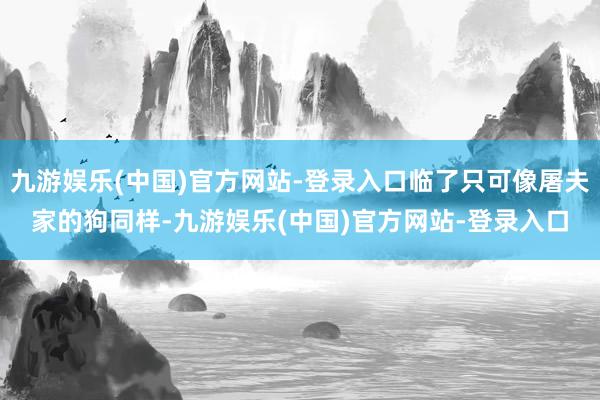 九游娱乐(中国)官方网站-登录入口临了只可像屠夫家的狗同样-九游娱乐(中国)官方网站-登录入口