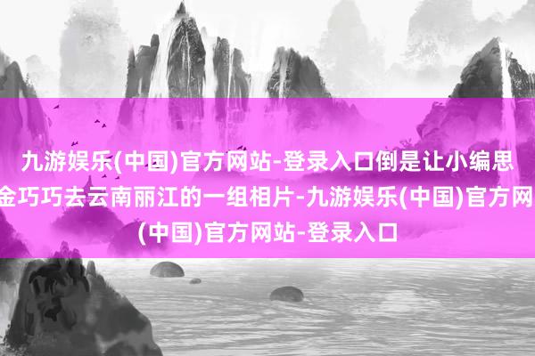 九游娱乐(中国)官方网站-登录入口倒是让小编思到了前两天金巧巧去云南丽江的一组相片-九游娱乐(中国)官方网站-登录入口