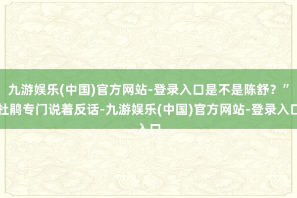 九游娱乐(中国)官方网站-登录入口是不是陈舒？”杜鹃专门说着反话-九游娱乐(中国)官方网站-登录入口