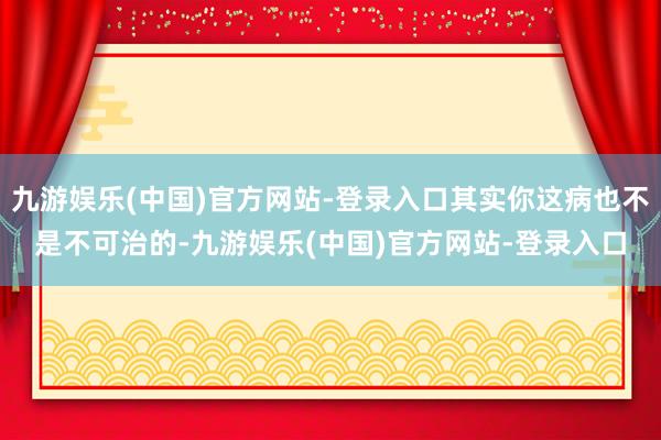 九游娱乐(中国)官方网站-登录入口其实你这病也不是不可治的-九游娱乐(中国)官方网站-登录入口