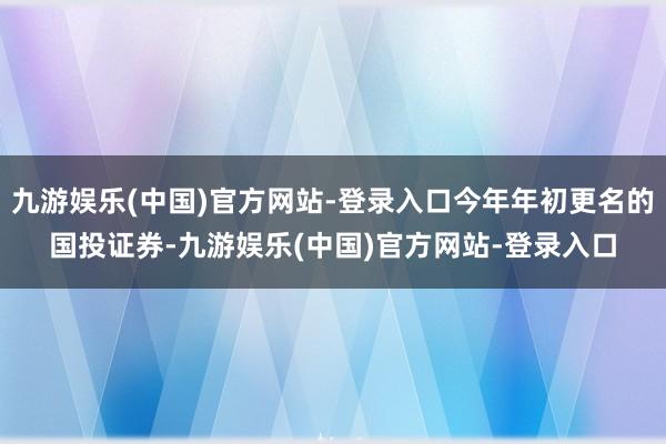 九游娱乐(中国)官方网站-登录入口今年年初更名的国投证券-九游娱乐(中国)官方网站-登录入口