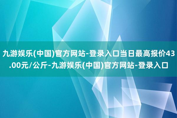 九游娱乐(中国)官方网站-登录入口当日最高报价43.00元/公斤-九游娱乐(中国)官方网站-登录入口